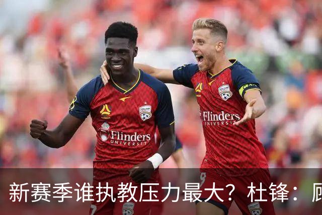 新赛季谁执教压力最大？杜锋：顾全的压力肯定是巨大 其次是李楠