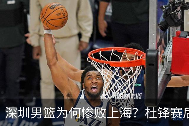 深圳男篮为何惨败上海？杜锋赛后直戳痛点！顾全或火速下课！