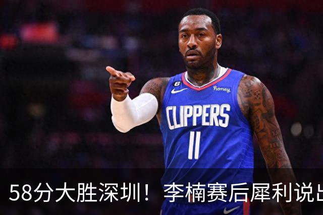 58分大胜深圳！李楠赛后犀利说出原因，顾全的话没说错！