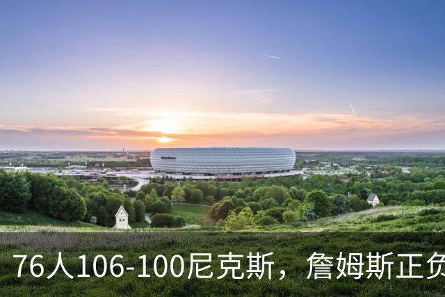 76人106-100尼克斯，詹姆斯正负值首发倒数第一，最佳球员出炉